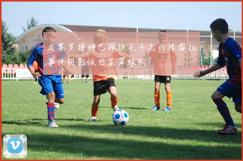 龙赛罗评姆巴佩缺乏斗志内格雷拉事件阴影依旧笼罩球队