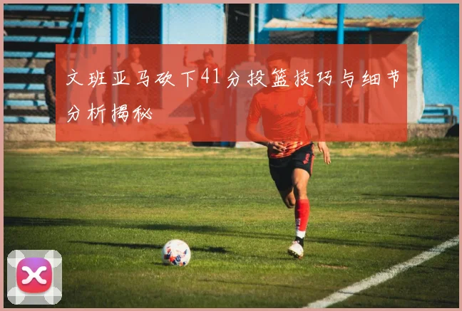 文班亚马砍下41分投篮技巧与细节分析揭秘
