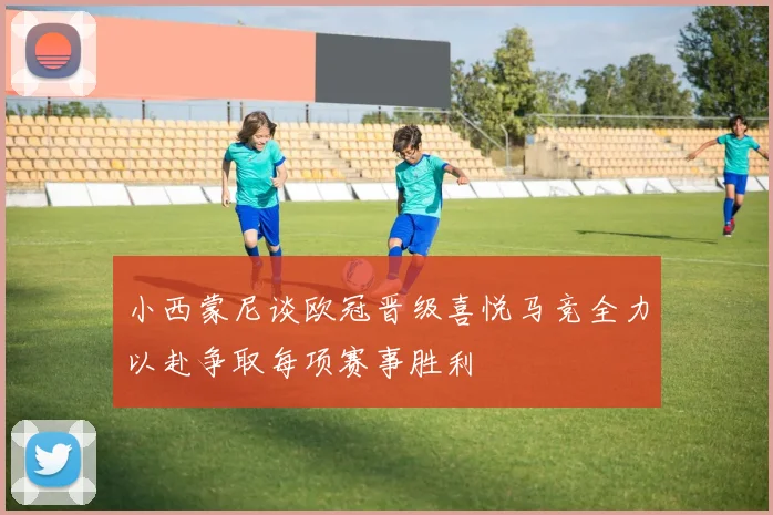 小西蒙尼谈欧冠晋级喜悦马竞全力以赴争取每项赛事胜利