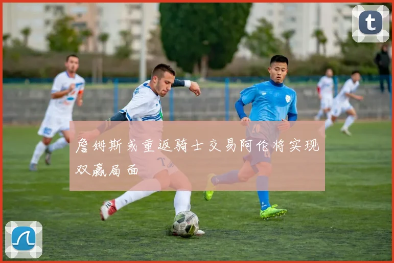 詹姆斯或重返骑士交易阿伦将实现双赢局面