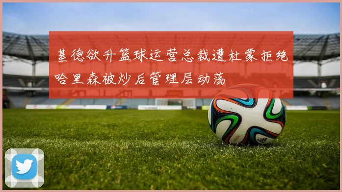 基德欲升篮球运营总裁遭杜蒙拒绝哈里森被炒后管理层动荡