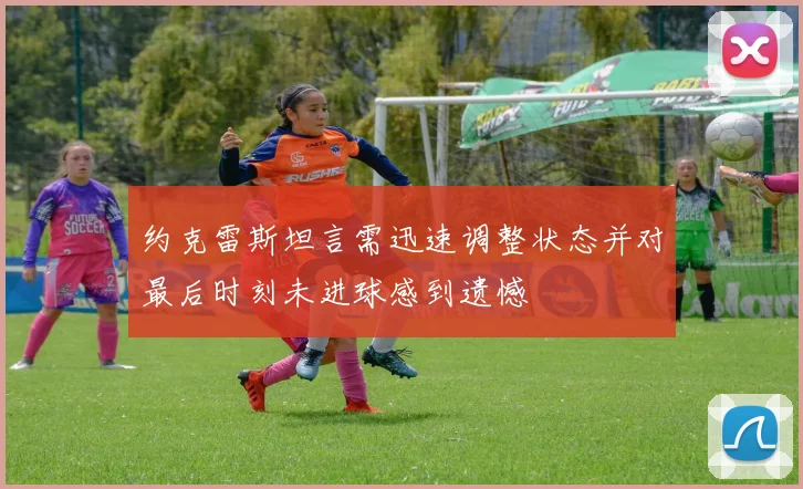 约克雷斯坦言需迅速调整状态并对最后时刻未进球感到遗憾