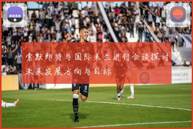 索默即将与国际米兰进行会谈探讨未来发展方向与目标