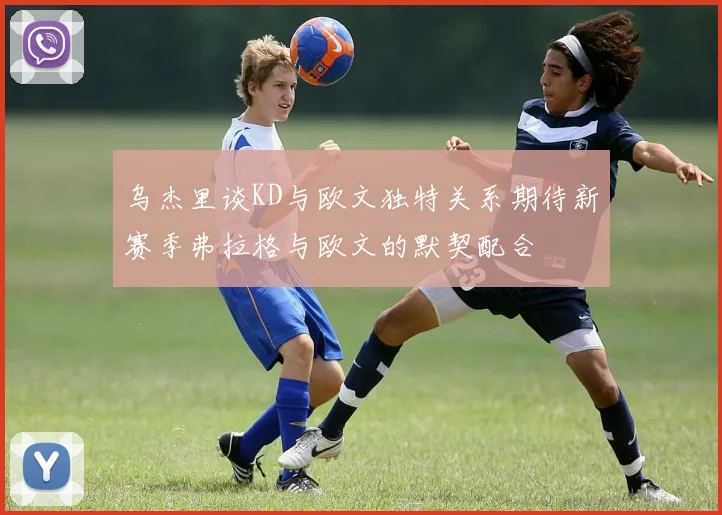 乌杰里谈KD与欧文独特关系期待新赛季弗拉格与欧文的默契配合