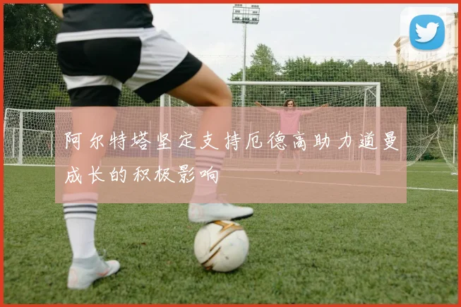 阿尔特塔坚定支持厄德高助力道曼成长的积极影响