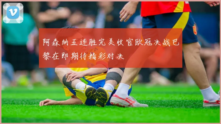 阿森纳五连胜完美收官欧冠决战巴黎在即期待精彩对决
