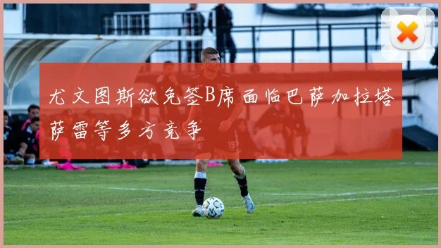 尤文图斯欲免签B席面临巴萨加拉塔萨雷等多方竞争