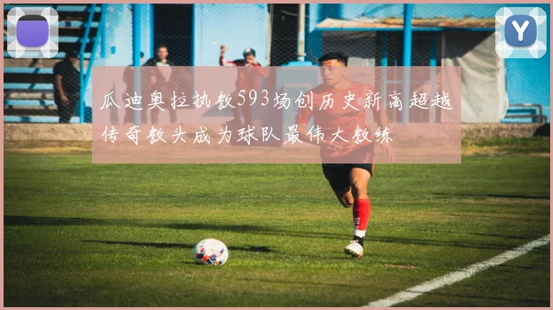 瓜迪奥拉执教593场创历史新高超越传奇教头成为球队最伟大教练