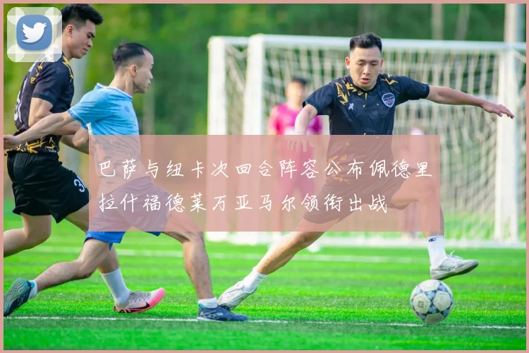 巴萨与纽卡次回合阵容公布佩德里拉什福德莱万亚马尔领衔出战