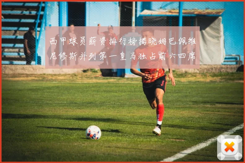 西甲球员薪资排行榜揭晓姆巴佩维尼修斯并列第一皇马独占前六四席