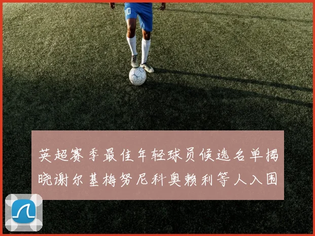 英超赛季最佳年轻球员候选名单揭晓谢尔基梅努尼科奥赖利等人入围