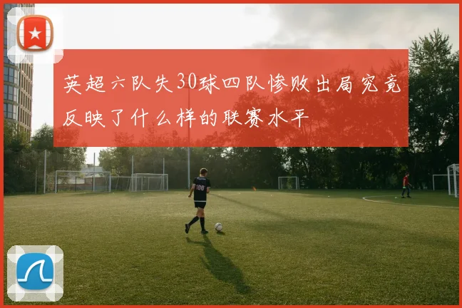 英超六队失30球四队惨败出局究竟反映了什么样的联赛水平