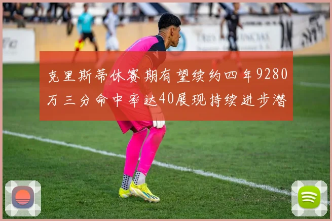 克里斯蒂休赛期有望续约四年9280万三分命中率达40展现持续进步潜力