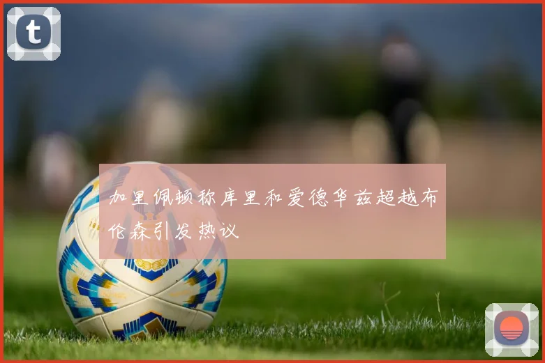 加里佩顿称库里和爱德华兹超越布伦森引发热议