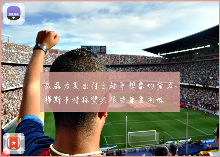 武磊为复出付出超乎想象的努力，穆斯卡特称赞其艰苦康复训练