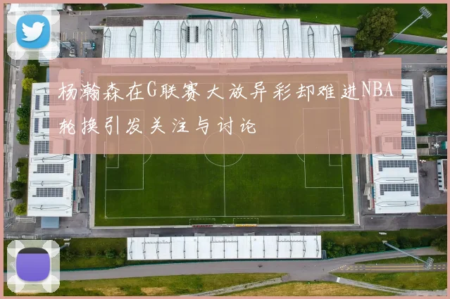 杨瀚森在G联赛大放异彩却难进NBA轮换引发关注与讨论