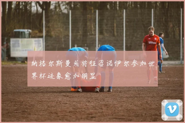 纳格尔斯曼或将征召诺伊尔参加世界杯迹象愈加明显