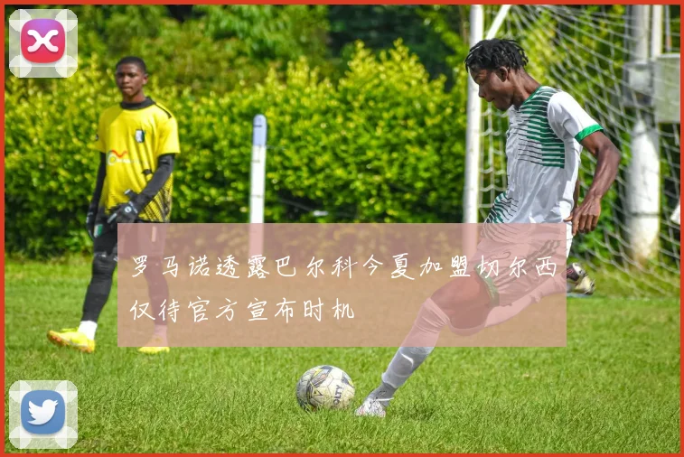 罗马诺透露巴尔科今夏加盟切尔西仅待官方宣布时机