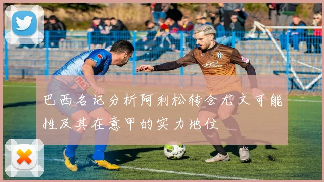 巴西名记分析阿利松转会尤文可能性及其在意甲的实力地位