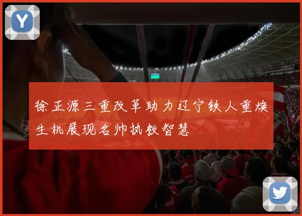 徐正源三重改革助力辽宁铁人重焕生机展现名帅执教智慧