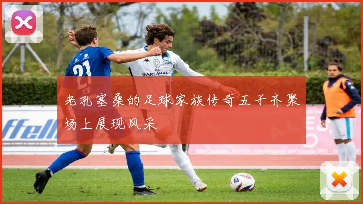 老孔塞桑的足球家族传奇五子齐聚场上展现风采