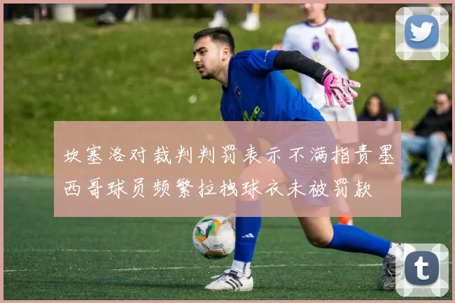 坎塞洛对裁判判罚表示不满指责墨西哥球员频繁拉拽球衣未被罚款