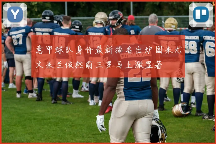 意甲球队身价最新排名出炉国米尤文米兰依然前三罗马上涨显著