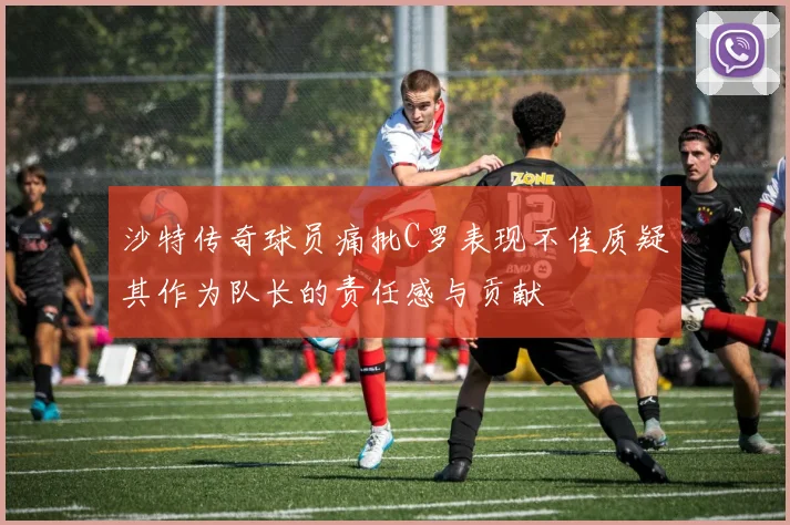 沙特传奇球员痛批C罗表现不佳质疑其作为队长的责任感与贡献