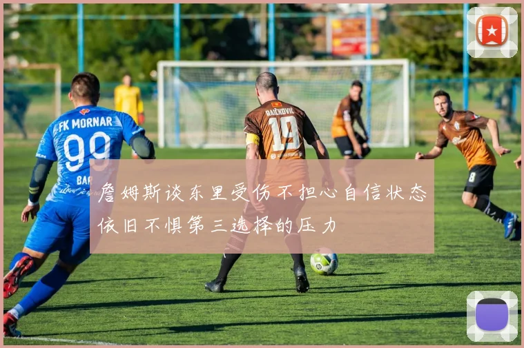 詹姆斯谈东里受伤不担心自信状态依旧不惧第三选择的压力