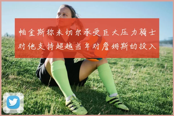帕金斯称米切尔承受巨大压力骑士对他支持超越当年对詹姆斯的投入