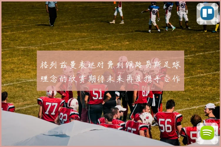 格列兹曼表达对费利佩路易斯足球理念的欣赏期待未来再度携手合作